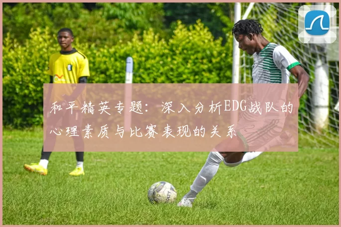 和平精英专题：深入分析EDG战队的心理素质与比赛表现的关系