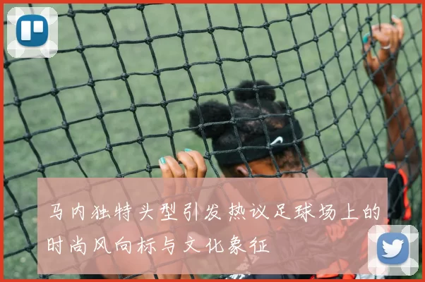 马内独特头型引发热议足球场上的时尚风向标与文化象征