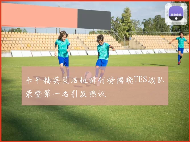 和平精英灵活性排行榜揭晓TES战队荣登第一名引发热议