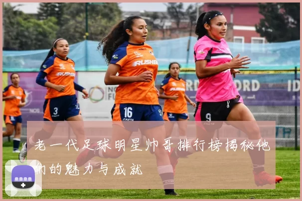 老一代足球明星帅哥排行榜揭秘他们的魅力与成就