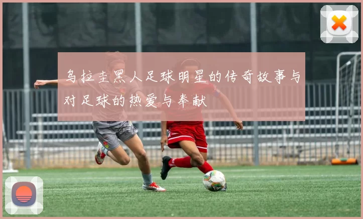 乌拉圭黑人足球明星的传奇故事与对足球的热爱与奉献