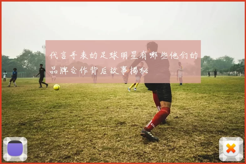 代言手表的足球明星有哪些他们的品牌合作背后故事揭秘