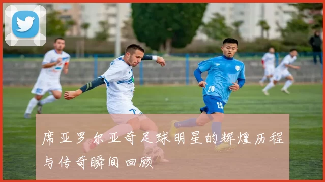 席亚罗尔亚奇足球明星的辉煌历程与传奇瞬间回顾