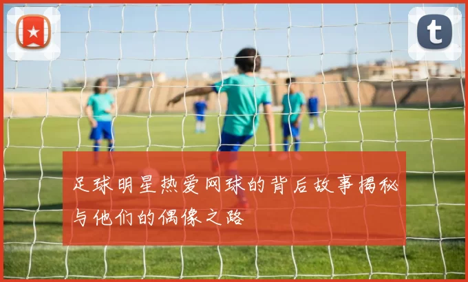 足球明星热爱网球的背后故事揭秘与他们的偶像之路