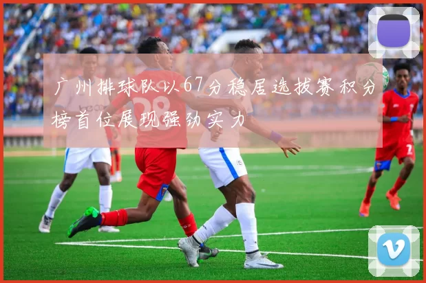 广州排球队以67分稳居选拔赛积分榜首位展现强劲实力