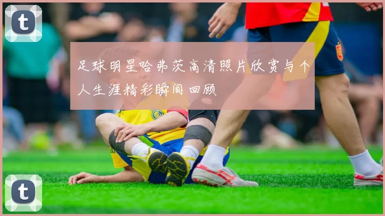 足球明星哈弗茨高清照片欣赏与个人生涯精彩瞬间回顾