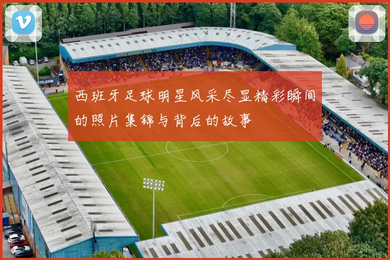 西班牙足球明星风采尽显精彩瞬间的照片集锦与背后的故事