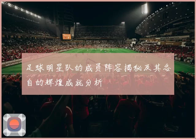 足球明星队的成员阵容揭秘及其各自的辉煌成就分析