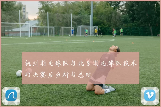 杭州羽毛球队与北京羽毛球队技术对决赛后分析与总结