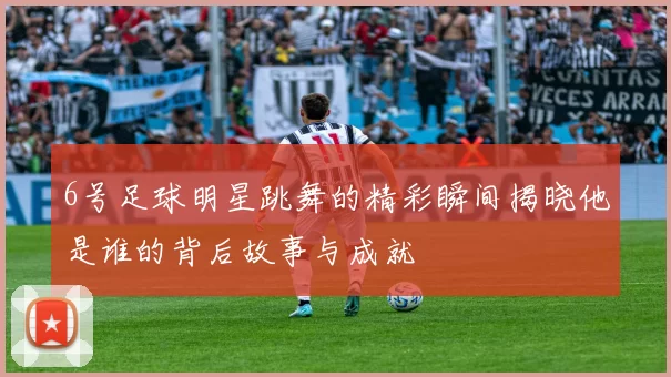 6号足球明星跳舞的精彩瞬间揭晓他是谁的背后故事与成就