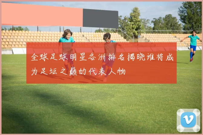 全球足球明星各洲排名揭晓谁将成为足坛之巅的代表人物