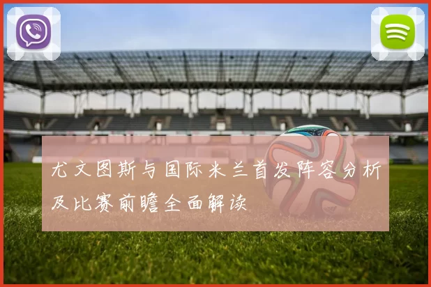 尤文图斯与国际米兰首发阵容分析及比赛前瞻全面解读