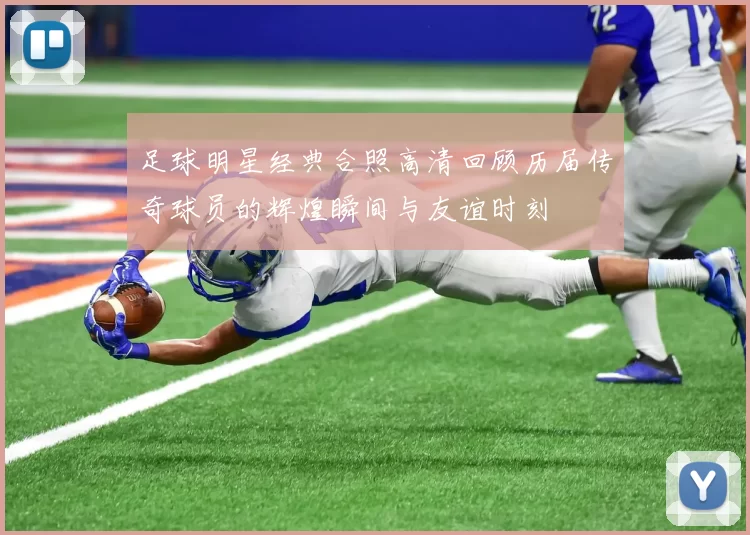 足球明星经典合照高清回顾历届传奇球员的辉煌瞬间与友谊时刻