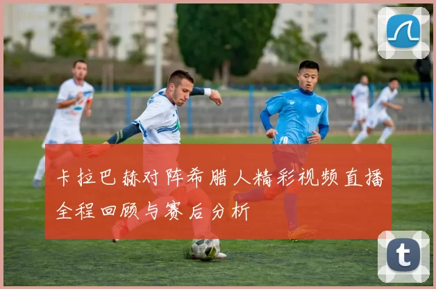 卡拉巴赫对阵希腊人精彩视频直播全程回顾与赛后分析