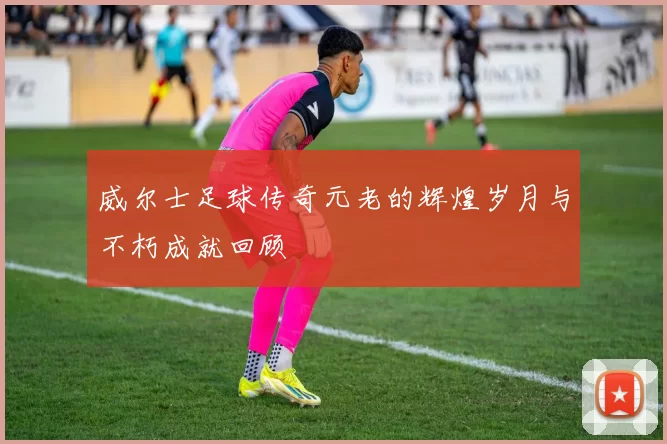 威尔士足球传奇元老的辉煌岁月与不朽成就回顾