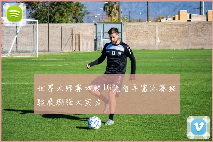 世界大师赛回顾IG凭借丰富比赛经验展现强大实力