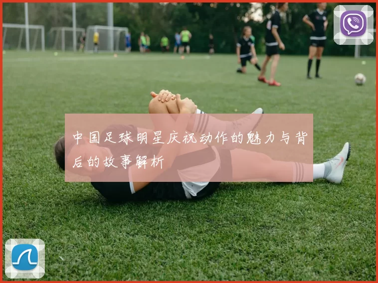 中国足球明星庆祝动作的魅力与背后的故事解析