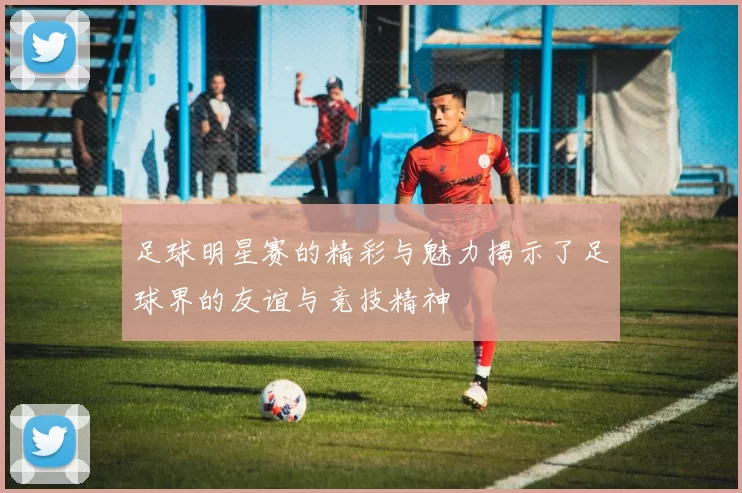 足球明星赛的精彩与魅力揭示了足球界的友谊与竞技精神