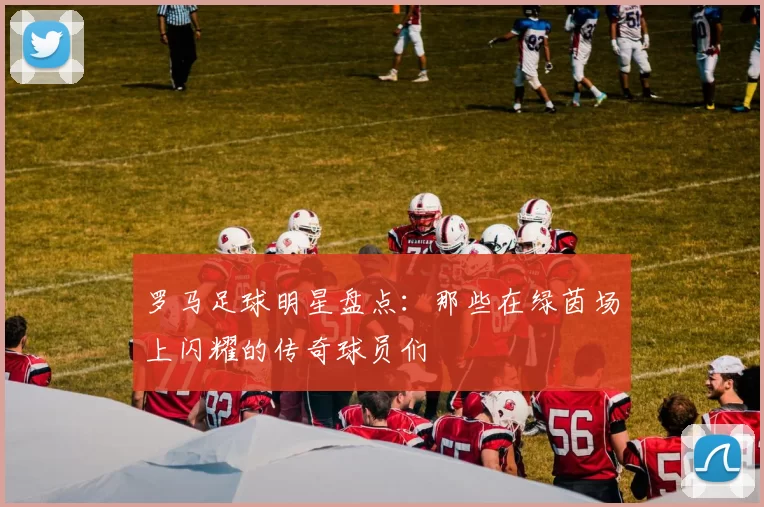 罗马足球明星盘点：那些在绿茵场上闪耀的传奇球员们
