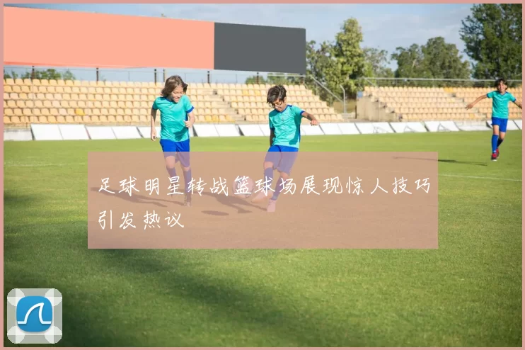 足球明星转战篮球场展现惊人技巧引发热议