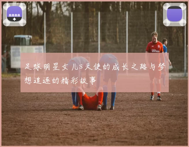 足球明星女儿s天使的成长之路与梦想追逐的精彩故事