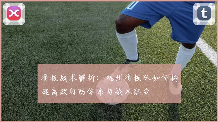 滑板战术解析：杭州滑板队如何构建高效盯防体系与战术配合