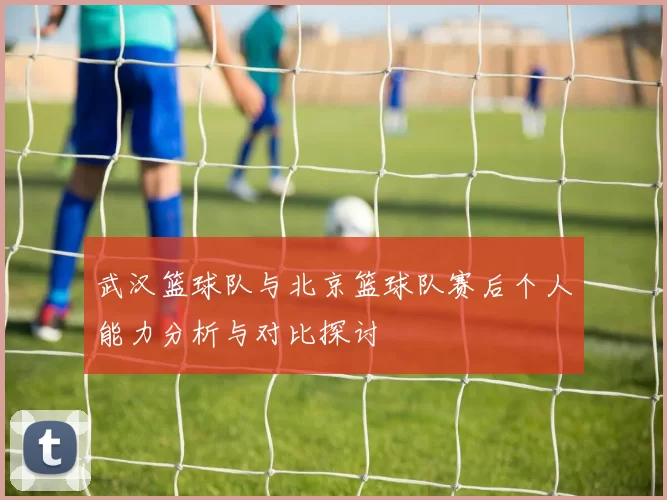 武汉篮球队与北京篮球队赛后个人能力分析与对比探讨