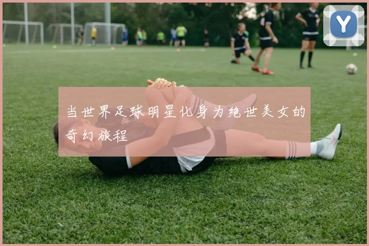 当世界足球明星化身为绝世美女的奇幻旅程