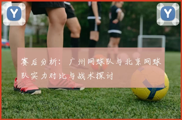 赛后分析：广州网球队与北京网球队实力对比与战术探讨