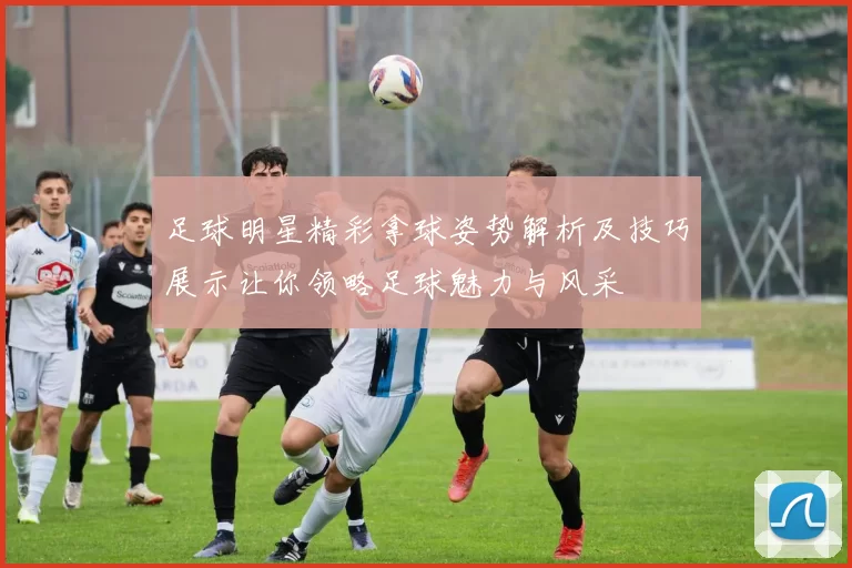 足球明星精彩拿球姿势解析及技巧展示让你领略足球魅力与风采