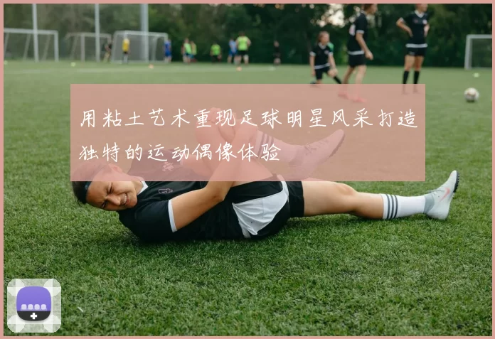 用粘土艺术重现足球明星风采打造独特的运动偶像体验