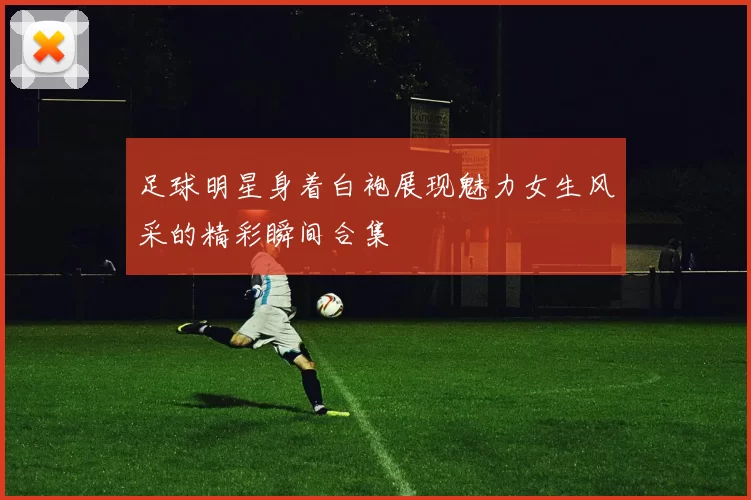 足球明星身着白袍展现魅力女生风采的精彩瞬间合集