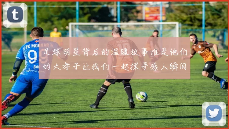 足球明星背后的温暖故事谁是他们的大孝子让我们一起探寻感人瞬间