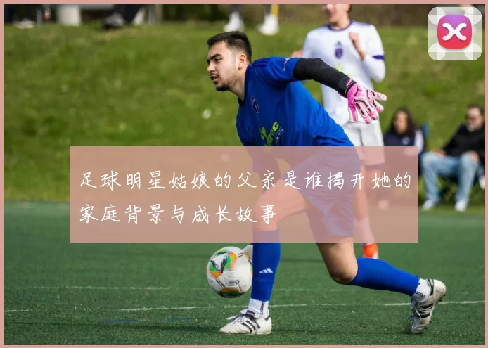 足球明星姑娘的父亲是谁揭开她的家庭背景与成长故事