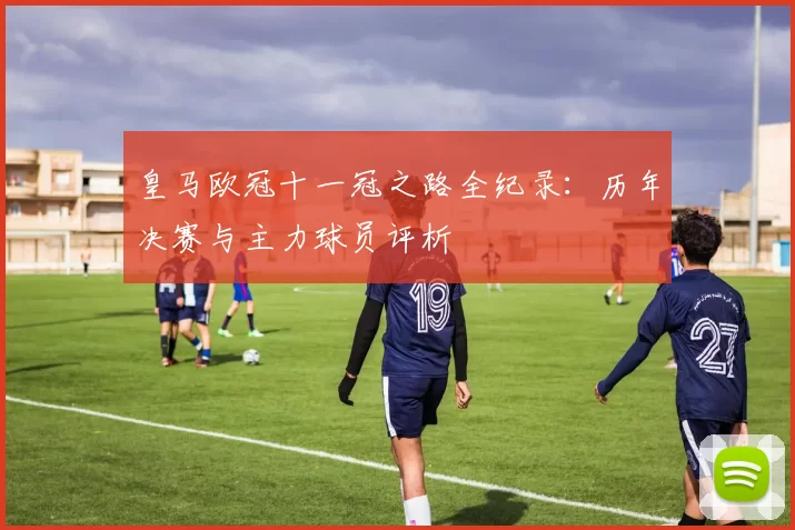 皇马欧冠十一冠之路全纪录：历年决赛与主力球员评析