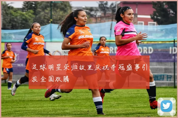 足球明星荣归故里庆祝夺冠盛事引发全国欢腾