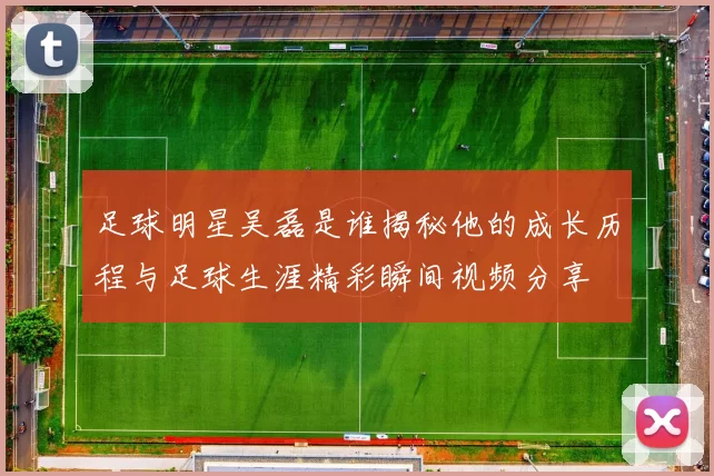 足球明星吴磊是谁揭秘他的成长历程与足球生涯精彩瞬间视频分享